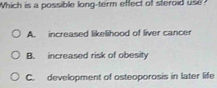 Which is a possible long-term effect of steroid use
A. increased likelihood of liver cancer
B. increased risk of obesity
C. development of osteoporosis in later life