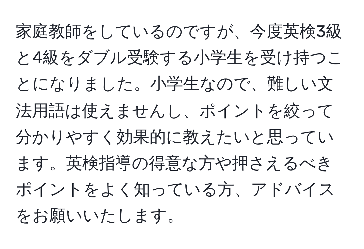 家庭教師をしているのですが、今度英検3級と4級をダブル受験する小学生を受け持つことになりました。小学生なので、難しい文法用語は使えませんし、ポイントを絞って分かりやすく効果的に教えたいと思っています。英検指導の得意な方や押さえるべきポイントをよく知っている方、アドバイスをお願いいたします。