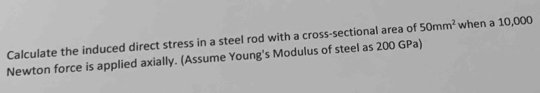 Calculate the induced direct stress in a steel rod with a cross-sectional area of 50mm^2 when a 10,000
Newton force is applied axially. (Assume Young's Modulus of steel as 200 GPa)