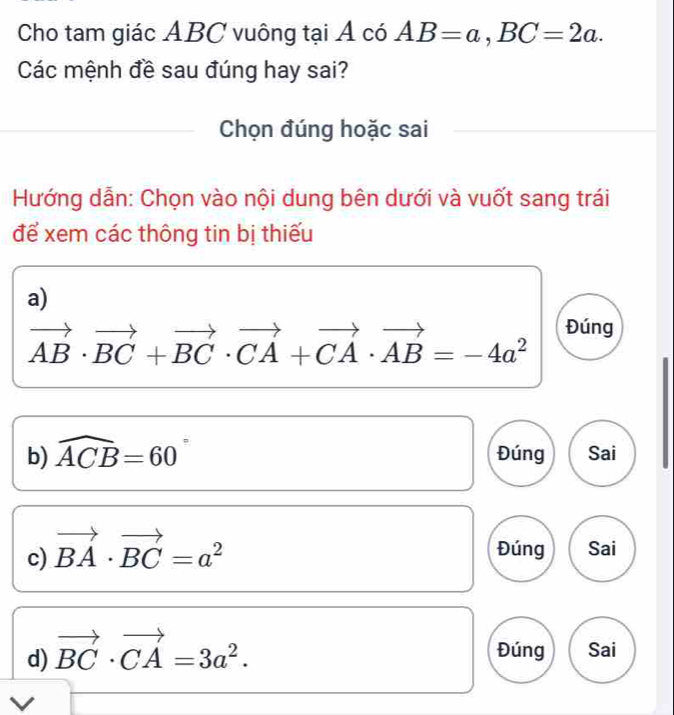 Cho tam giác ABC vuông tại Á có AB=a, BC=2a. 
Các mệnh đề sau đúng hay sai? 
Chọn đúng hoặc sai 
Hướng dẫn: Chọn vào nội dung bên dưới và vuốt sang trái 
để xem các thông tin bị thiếu 
a)
vector AB· vector BC+vector BC· vector CA+vector CA· vector AB=-4a^2 Đúng 
b) widehat ACB=60 Đúng Sai 
c) vector BA· vector BC=a^2 Đúng Sai 
d) vector BC· vector CA=3a^2. 
Đúng Sai 
V