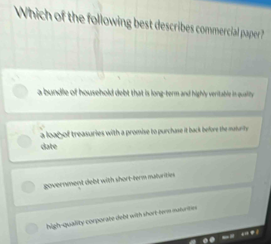 Which of the following best describes commercial paper?
a bundle of household debt that is long-term and highly veritable in quality
a loag of treasuries with a promise to purchase it back before the maturity .
date
government debt with short-term maturities
high-quality corporate d wi h o t te maturitie e