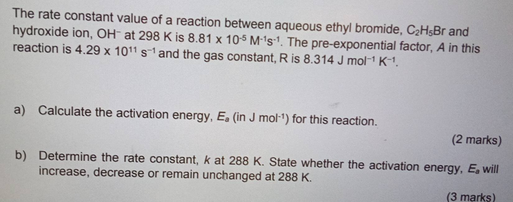 The rate constant value of a reaction between aqueous ethyl bromide, C_2H_5Br and 
hydroxide ion, OHˉ at 298 K is 8.81* 10^(-5)M^(-1)s^(-1). The pre-exponential factor, A in this 
reaction is 4.29* 10^(11)s^(-1) and the gas constant, R is 8.314Jmol^(-1)K^(-1). 
a) Calculate the activation energy, E_a(inJmol^(-1)) for this reaction. 
(2 marks) 
b) Determine the rate constant, k at 288 K. State whether the activation energy, E_a will 
increase, decrease or remain unchanged at 288 K. 
(3 marks)