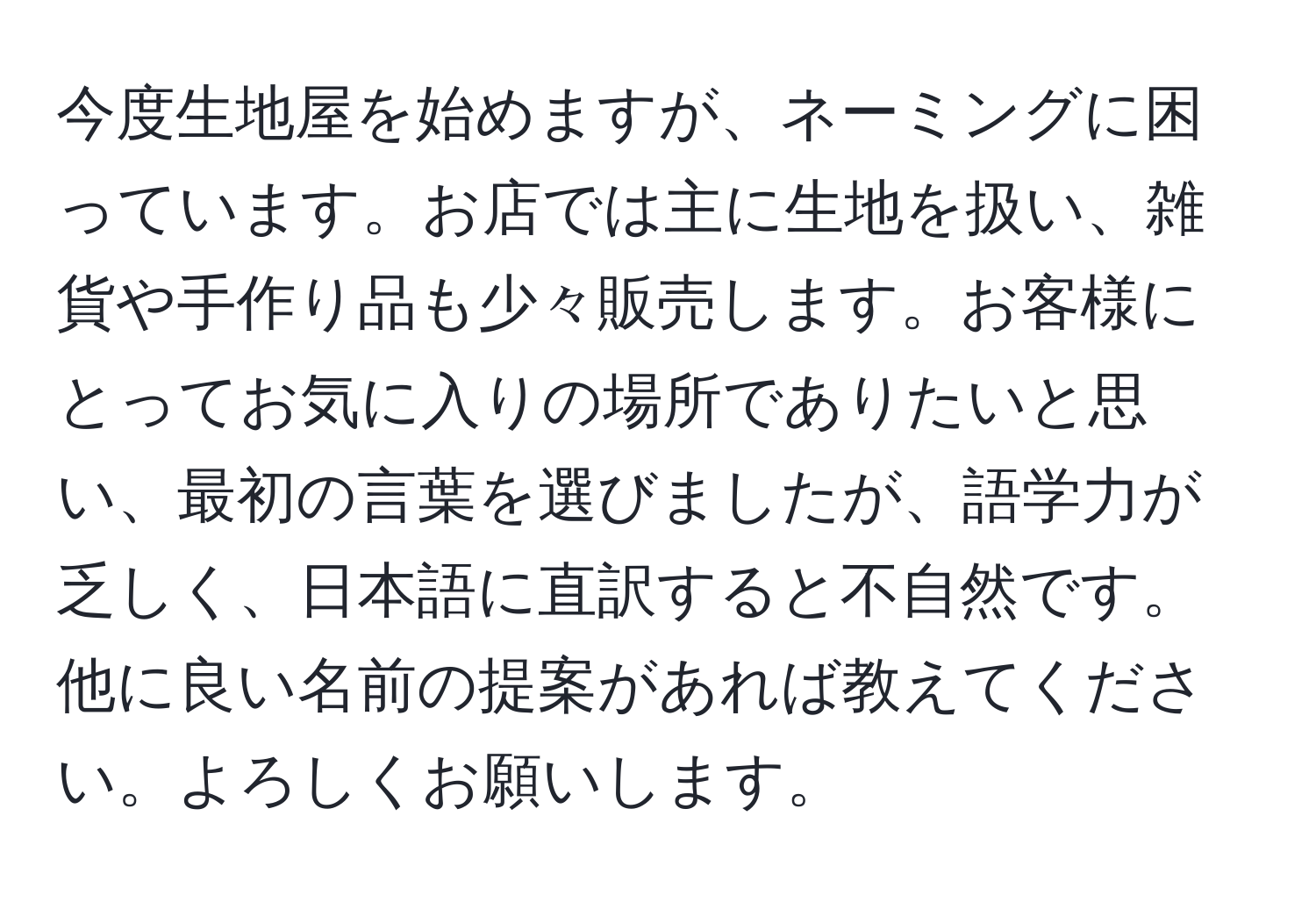 今度生地屋を始めますが、ネーミングに困っています。お店では主に生地を扱い、雑貨や手作り品も少々販売します。お客様にとってお気に入りの場所でありたいと思い、最初の言葉を選びましたが、語学力が乏しく、日本語に直訳すると不自然です。他に良い名前の提案があれば教えてください。よろしくお願いします。