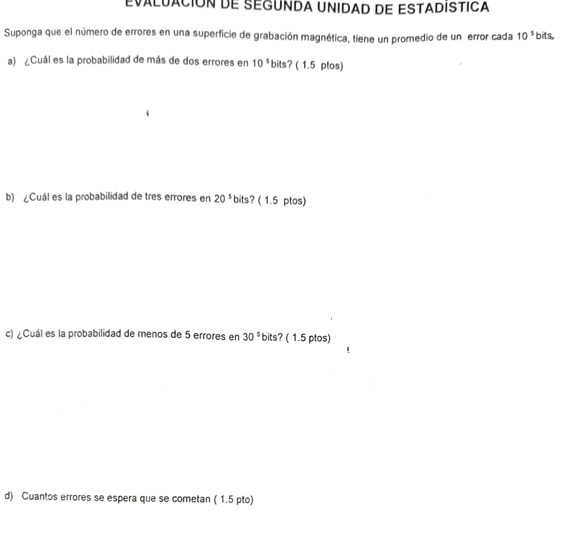 EVaLUACIóN DE SEGUNDA UNIDAD DE ESTADISTICA 
Suponga que el número de errores en una superficie de grabación magnética, tiene un promedio de un error cada 10^5 bits, 
a) ¿Cuál es la probabilidad de más de dos errores en 10^5 bits? ( 1.5 ptos) 
b) ¿Cuál es la probabilidad de tres errores en 20^5 bits? ( 1.5 ptos) 
c) ¿Cuál es la probabilidad de menos de 5 errores en 30^5 bits? ( 1.5 ptos) 
d) Cuantos errores se espera que se cometan ( 1.5 pto)