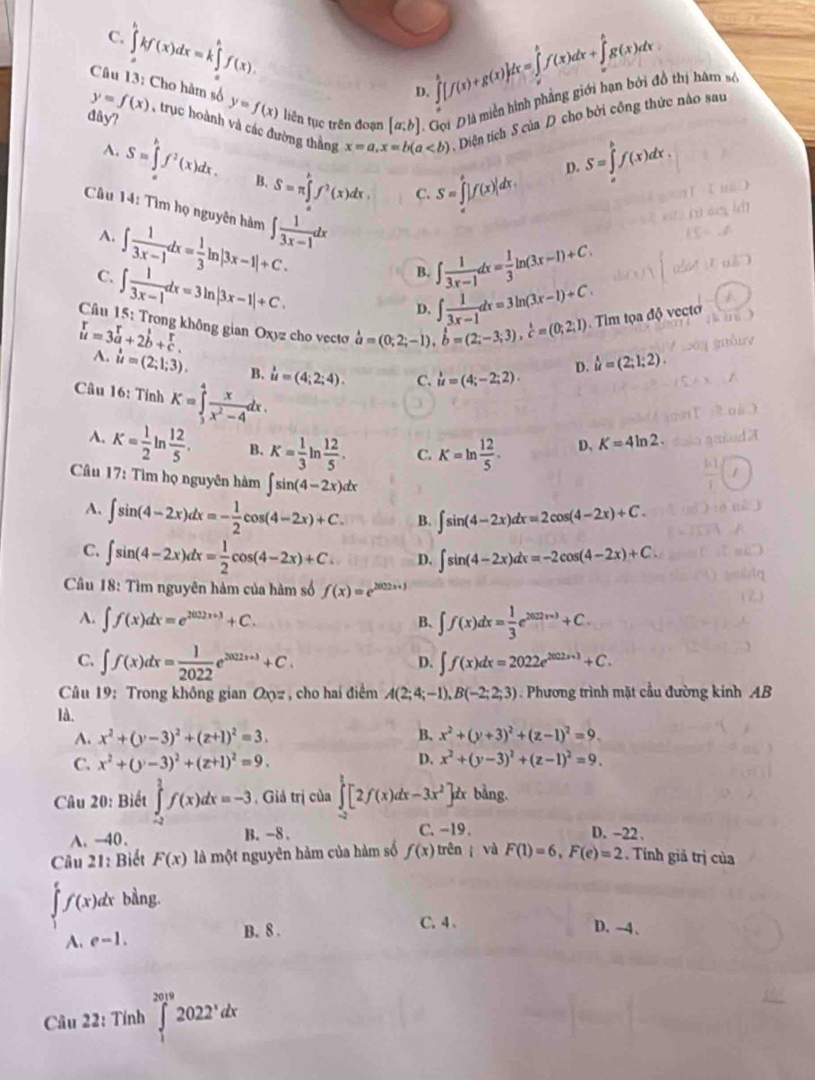 ∈tlimits _a^(bkf(x)dx=k∈tlimits _a^bf(x).
C.
∈tlimits _a^b[f(x)+g(x)]dx=∈tlimits _a^bf(x)dx+∈tlimits _a^bg(x)dx
Câu 13: Cho hàm số y=f(x) liên tục trên đoạn [a;b] =  Gọi Đlà miền hình phầng giới hạn bởi đồ thị hâm số
D.
y=f(x) , trục hoành và các đường thắng x=a,x=b(a Diện tích S của D cho bởi công thức nào sau
đây?
A. S=∈tlimits _a^bf^2)(x)dx. B. S=π ∈tlimits _0^(kf^2)(x)dx.
D. S=∈tlimits _a^(bf(x)dx.
C. S=∈tlimits _a^b|f(x)|dx,
Câu 14: Tìm họ nguyên hàm ∈t frac 1)3x-1dx
A. ∈t  1/3x-1 dx= 1/3 ln |3x-1|+C.
C. ∈t  1/3x-1 dx=3ln |3x-1|+C.
B. ∈t  1/3x-1 dx= 1/3 ln (3x-1)+C.
D. ∈t  1/3x-1 dx=3ln (3x-1)+C
Câu 15: Trong không gian Oxyz cho vecto hat a=(0;2;-1),hat b=(2;-3;3),hat c=(0;2;1) Tim toadphi v ecto
beginarrayr r uendarray =3beginarrayr r aendarray +2beginarrayr^(1endarray) b+beginarrayr r cendarray .
A. u=(2;1;3). B. u=(4;2;4). C. u=(4;-2;2).
D. beginarrayr 1 uendarray =(2;1;2).
Câu 16: Tính K=∈tlimits _3^(4frac x)x^2-4dx.
A. K= 1/2 ln  12/5 . B. K= 1/3 ln  12/5 . C. K=ln  12/5 . D、 K=4ln 2.
Câu 17: Tìm họ nguyên hàm ∈t sin (4-2x)dx
A. ∈t sin (4-2x)dx=- 1/2 cos (4-2x)+C. B. ∈t sin (4-2x)dx=2cos (4-2x)+C.
C. ∈t sin (4-2x)dx= 1/2 cos (4-2x)+C. D. ∈t sin (4-2x)dx=-2cos (4-2x)+C
Câu 18: Tìm nguyên hàm của hàm số f(x)=e^(2022x+1)
A. ∈t f(x)dx=e^(2022x+3)+C. ∈t f(x)dx= 1/3 e^(202x+3)+C.
B.
C. ∈t f(x)dx= 1/2022 e^(2022+3)+C. ∈t f(x)dx=2022e^(2022x+3)+C.
D.
Câu 19: Trong không gian Oyz , cho hai điểm A(2;4;-1),B(-2;2;3). Phương trình mặt cầu đường kinh AB
là. x^2+(y+3)^2+(z-1)^2=9.
A. x^2+(y-3)^2+(z+1)^2=3. B.
C. x^2+(y-3)^2+(z+1)^2=9. D. x^2+(y-3)^2+(z-1)^2=9.
Câu 20: Biết ∈tlimits _(-2)^2f(x)dx=-3 , Giả trị của ∈tlimits _(-2)^1[2f(x)dx-3x^2]d x bằng.
C. -19 .
A. -40. B. -8 . D. -22 .
Câu 21: Biết F(x) là một nguyên hàm của hàm số f(x) trên  và F(1)=6,F(e)=2. Tính giả trị của
∈tlimits _1^(ef(x)dx bằng.
A. e-1.
B. 8 . C. 4、 D. -4、
Câu 22: Tính ∈tlimits _1^(2019)2022^x)dx