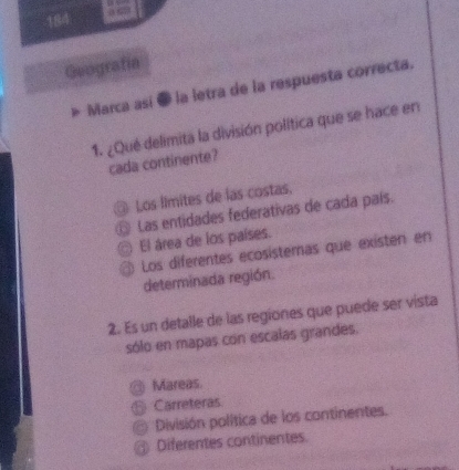 184 a 
Geografía
» Marca así @ la letra de la respuesta correcta.
1. ¿Qué delimita la división política que se hace en
cada continente?
Los límites de las costas.
Las entidades federativas de cada país.
El área de los países.
Los diferentes ecosistemas que existen en
determinada región.
2. Es un detalle de las regiones que puede ser vista
sólo en mapas con escalas grandes.
Mareas.
Carreteras
División política de los continentes.
Diferentes continentes.