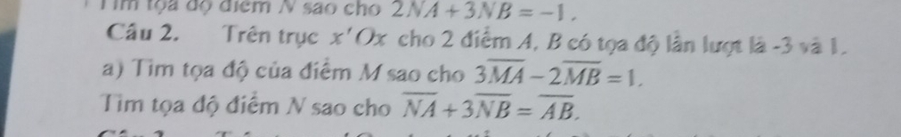 Tim tộa độ điểm N são cho 2NA+3NB=-1. 
Câu 2. Trên trục x'Ox cho 2 điểm A, B có tọa độ lần lượt là -3 và 1. 
a) Tìm tọa độ của điểm M sao cho 3overline MA-2overline MB=1. 
Tim tọa độ điểm N sao cho overline NA+3overline NB=overline AB.