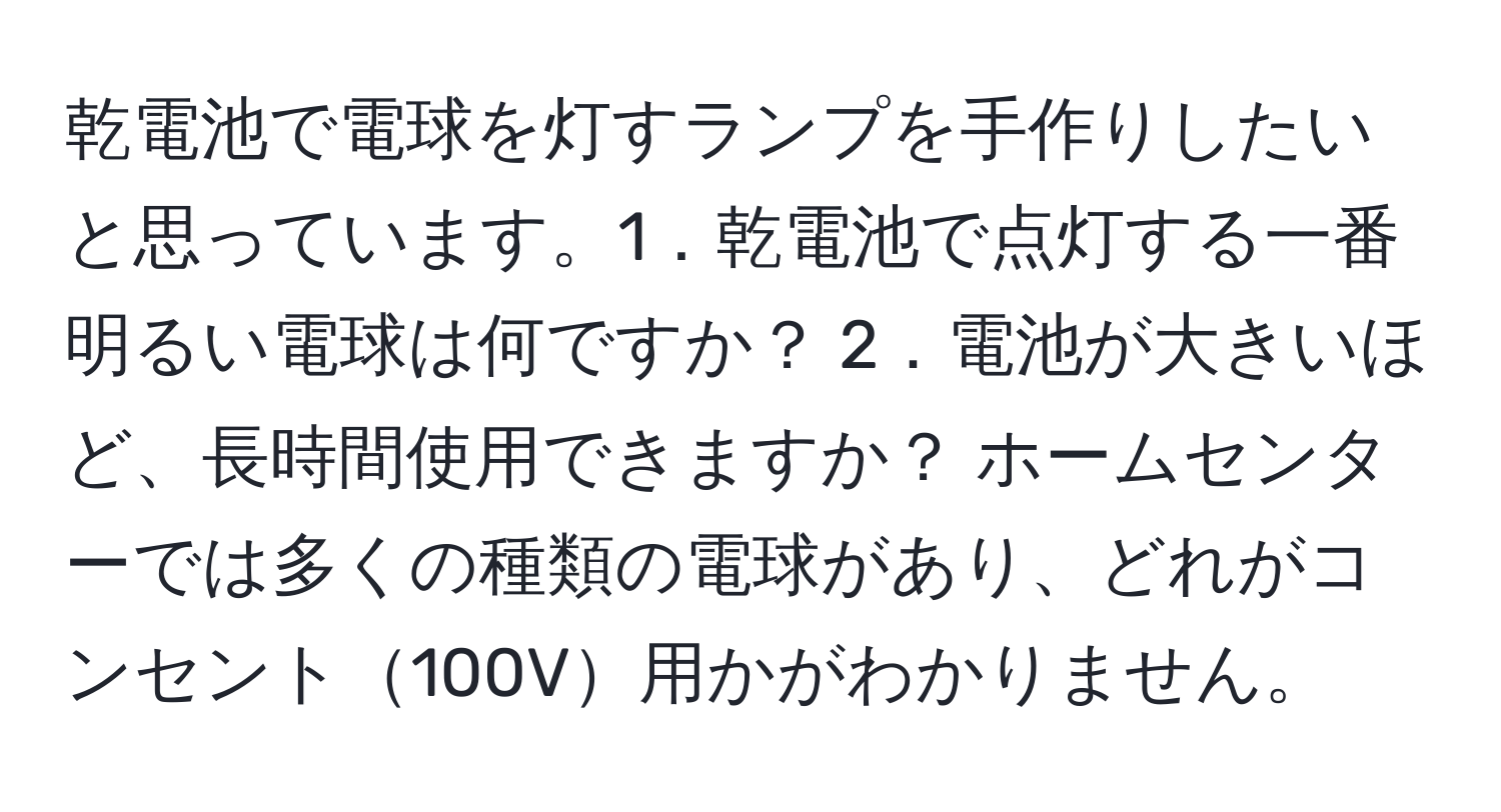 乾電池で電球を灯すランプを手作りしたいと思っています。1．乾電池で点灯する一番明るい電球は何ですか？ 2．電池が大きいほど、長時間使用できますか？ ホームセンターでは多くの種類の電球があり、どれがコンセント100V用かがわかりません。