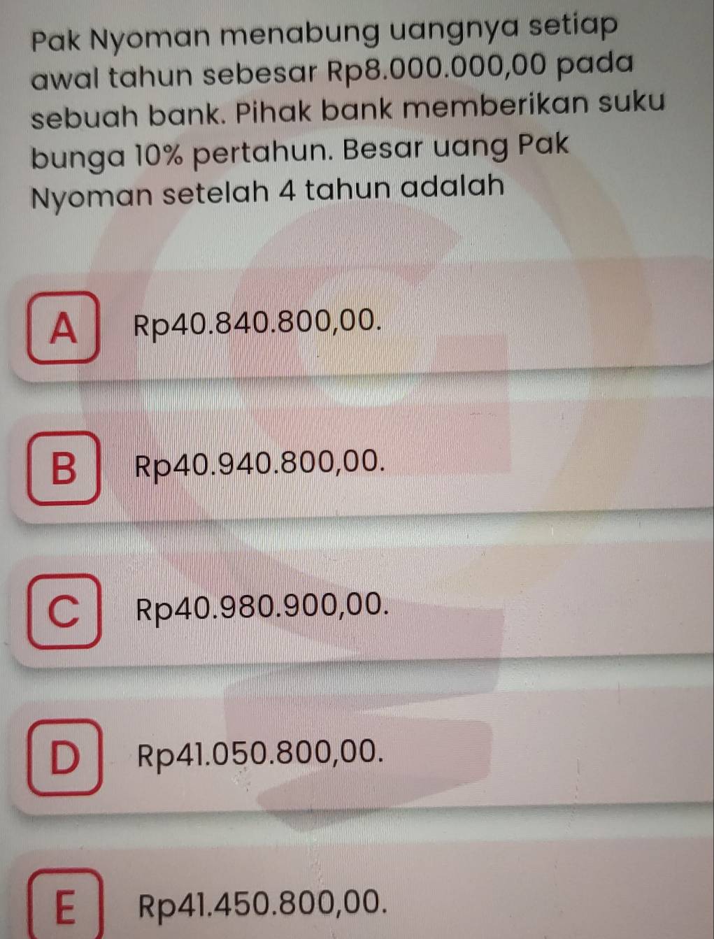 Pak Nyoman menabung uangnya setiap
awal tahun sebesar Rp8.000.000,00 pada
sebuah bank. Pihak bank memberikan suku
bunga 10% pertahun. Besar uang Pak
Nyoman setelah 4 tahun adalah
A Rp40.840.800,00.
B Rp40.940.800,00.
C Rp40.980.900,00.
D Rp41.050.800,00.
E Rp41.450.800,00.