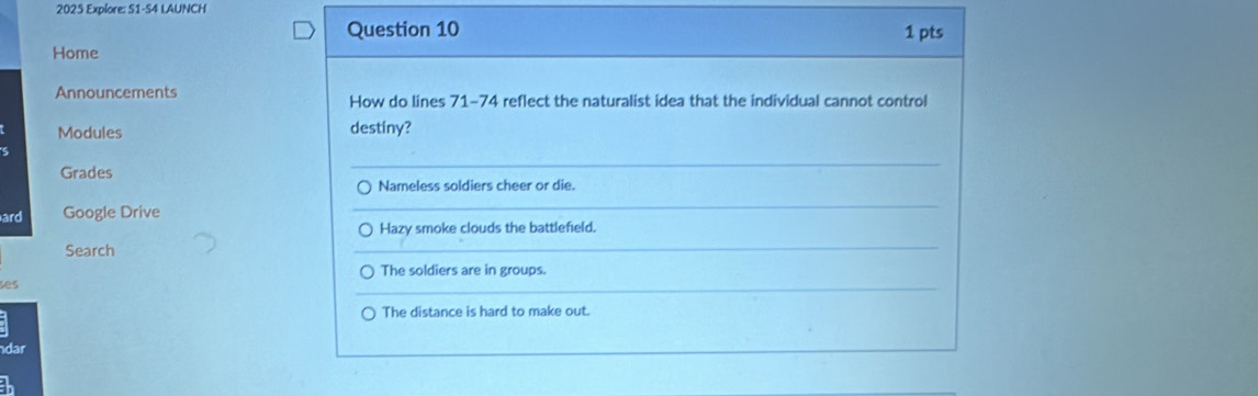 2025 Explore: S1-S4 LAUNCH 
Question 10 1 pts 
Home 
Announcements How do lines 71-74 reflect the naturalist idea that the individual cannot control 
Modules destiny? 
Grades 
_ 
Nameless soldiers cheer or die. 
ard Google Drive 
_ 
Hazy smoke clouds the battlefield. 
Search 
_ 
The soldiers are in groups. 
šes 
_ 
) The distance is hard to make out. 
dar