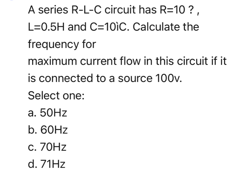 A series R-L-C circuit has R=10 ?
L=0.5H and C=10iC. Calculate the
frequency for
maximum current flow in this circuit if it
is connected to a source 100v.
Select one:
a. 50Hz
b. 60Hz
c. 70Hz
d. 71Hz