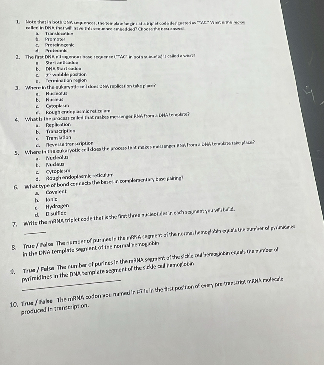 Note that in both DNA sequences, the template begins at a triplet code designated as “TAC.” What is the region
called in DNA that will have this sequence embedded? Choose the best answe
a. Translocation
b. Promoter
c. Proteinogenic
d. Proteomic
2. The first DNA nitrogenous base sequence ("TAC" in both subunits) is called a what?
a. Start anticodon
b. DNA Start codon
c. s° wobble position
d. Termination region
3. Where in the eukaryotic cell does DNA replication take place?
a. Nucleolus
b. Nucleus
c. Cytoplasm
d. Rough endoplasmic reticulum
4. What is the process called that makes messenger RNA from a DNA template?
a. Replication
b. Transcription
c. Translation
d. Reverse transcription
5, Where in the eukaryotic cell does the process that makes messenger RNA from a DNA template take place?
a. Nucleolus
b. Nucleus
c. Cytoplasm
d. Rough endoplasmic reticulum
6. What type of bond connects the bases in complementary base pairing?
a. Covalent
b. Ionic
c. Hydrogen
d. Disulfide
7. Write the mRNA triplet code that is the first three nucleotides in each segment you will build.
8. True / False The number of purines in the mRNA segment of the normal hemoglobin equals the number of pyrimidines
in the DNA template segment of the normal hemoglobin
9. True / False The number of purines in the mRNA segment of the sickle cell hemoglobin equals the number of
pyrimidines in the DNA template segment of the sickle cell hemoglobin
10. True / False The mRNA codon you named in #7 is in the first position of every pre-transcript mRNA molecule
produced in transcription.