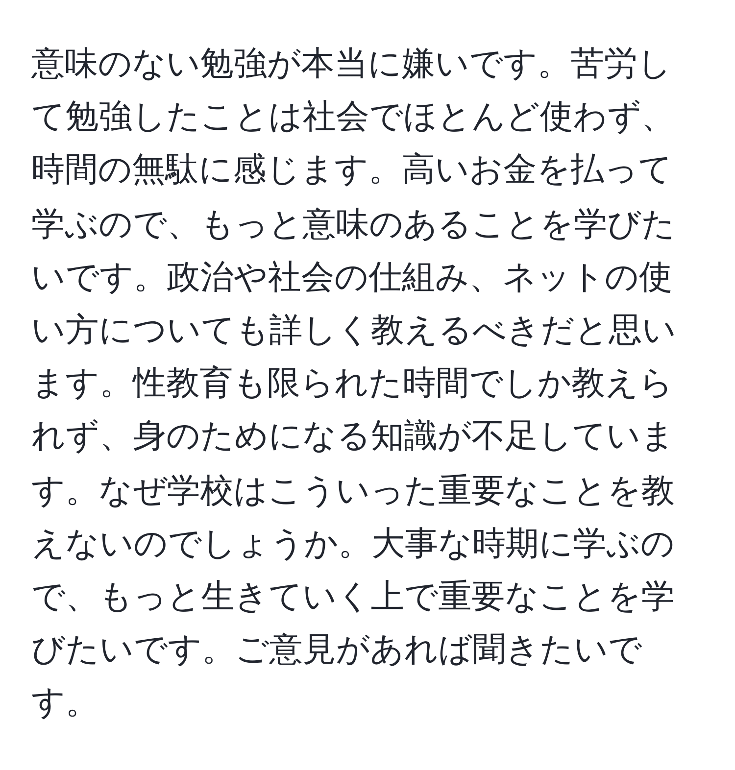 意味のない勉強が本当に嫌いです。苦労して勉強したことは社会でほとんど使わず、時間の無駄に感じます。高いお金を払って学ぶので、もっと意味のあることを学びたいです。政治や社会の仕組み、ネットの使い方についても詳しく教えるべきだと思います。性教育も限られた時間でしか教えられず、身のためになる知識が不足しています。なぜ学校はこういった重要なことを教えないのでしょうか。大事な時期に学ぶので、もっと生きていく上で重要なことを学びたいです。ご意見があれば聞きたいです。