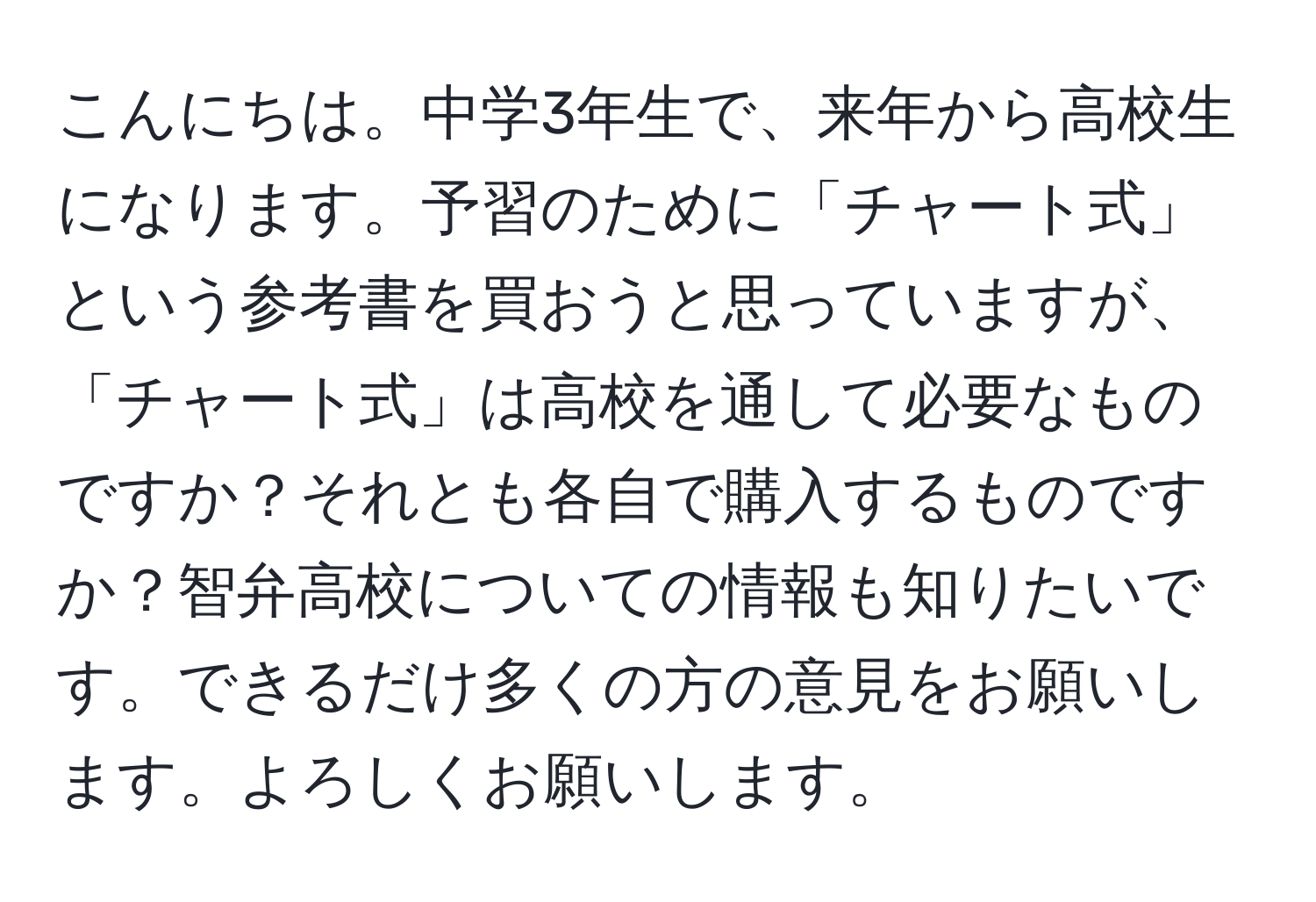 こんにちは。中学3年生で、来年から高校生になります。予習のために「チャート式」という参考書を買おうと思っていますが、「チャート式」は高校を通して必要なものですか？それとも各自で購入するものですか？智弁高校についての情報も知りたいです。できるだけ多くの方の意見をお願いします。よろしくお願いします。