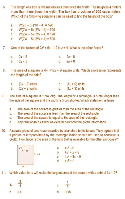 The length of a box is five meters less than twice the width. The height is 4 meters
more than three times the width. The box has a volume of 520 cubic meters.
Which of the following equations can be used to find the height of the box?
a. W(2L-5)(3H+4)=520
b. W(2W+5)(3W-4)=520
C. W(2W-5)(3W-4)=520
d. W(2W-5)(3W+4)=520
7. One of the factors of 2a^2+5a-12 is a+4. What is the other factor?
a. 2a-3 C. 2a-8
b. 2a+3 d. 2n+8
8. The area of a square is 4x^2+12x+9 square units. Which expression represents
the length of the side?
a. (3x+2)units C. (4x+9) units
b. (2x+3)units d. (4x+3) units
9. The side of a square is x cm long. The length of a rectangle is 5 cm longer than
the side of the square and the width is 5 cm shorter. Which statement is true?
a. The area of the square is greater than the area of the rectangle.
b. The area of the square is less than the area of the rectangle.
c. The area of the square is equal to the area of the rectangle.
d. Any relationship cannot be determined from the given information.
10. A square piece of land was rewarded by a landlord to his tenant. They agreed that
a portion of it represented by the rectangle inside should be used to construct a
grotto. How large is the area of the land that is available for the other purposes?
a. 4x^2-9
b. 4x^2+x+9
C. 4x^2-8x-9
d. 4x^2+9
11. Which value for x will make the largest area of the square with a side of 3x+2
a.  3/4   1/3 
C.
b. 0.4 d. 0.15