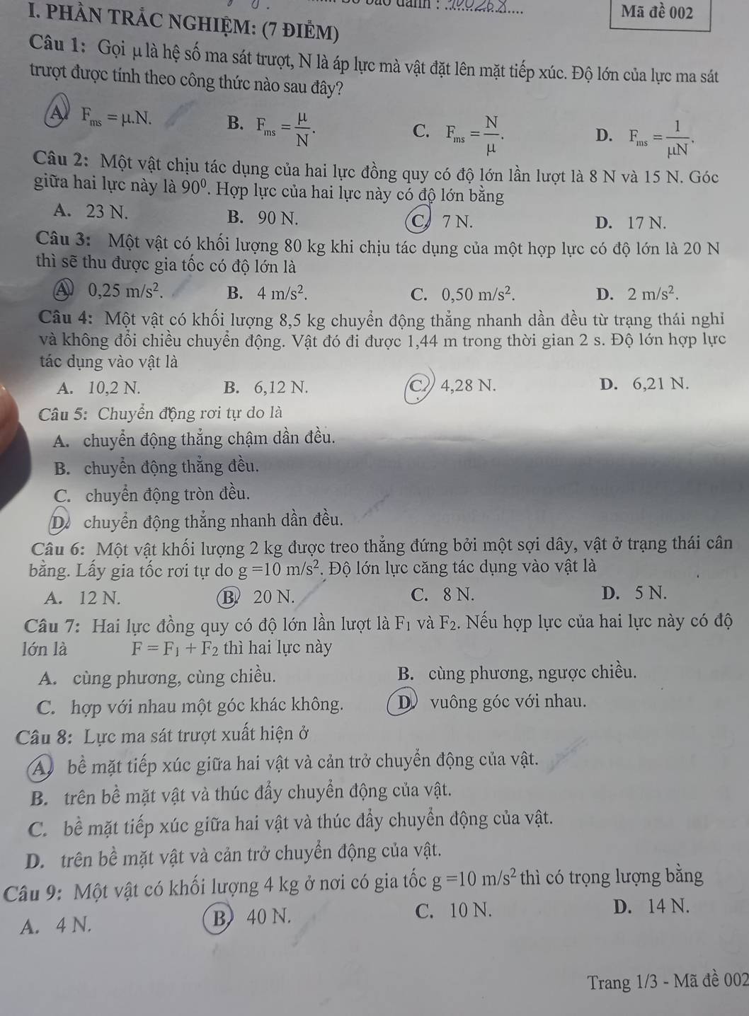 to damn . 0Z.X.... Mã đề 002
I. PHÀN TRÁC NGHIỆM: (7 đIÊM)
Câu 1: Gọi μ là hệ số ma sát trượt, N là áp lực mà vật đặt lên mặt tiếp xúc. Độ lớn của lực ma sát
trượt được tính theo công thức nào sau đây?
A F_ms=mu .N. B. F_ms= mu /N .
C. F_ms= N/mu  .
D. F_ms= 1/mu N .
Câu 2: Một vật chịu tác dụng của hai lực đồng quy có độ lớn lần lượt là 8 N và 15 N. Góc
giữa hai lực này là 90°. Hợp lực của hai lực này có độ lớn bằng
A. 23 N. B. 90 N.
C 7 N. D. 17 N.
Câu 3: Một vật có khối lượng 80 kg khi chịu tác dụng của một hợp lực có độ lớn là 20 N
thì sẽ thu được gia tốc có độ lớn là
④ 0,25m/s^2. B. 4m/s^2. C. 0,50m/s^2. D. 2m/s^2.
Câu 4: Một vật có khối lượng 8,5 kg chuyển động thẳng nhanh dần đều từ trạng thái nghi
và không đổi chiều chuyển động. Vật đó đi được 1,44 m trong thời gian 2 s. Độ lớn hợp lực
tác dụng vào vật là
A. 10,2 N. B. 6,12 N. C 4,28 N. D. 6,21 N.
Câu 5: Chuyển động rơi tự do là
A. chuyển động thắng chậm dần đều.
B. chuyển động thắng đều.
C. chuyển động tròn đều.
Dộ chuyển động thắng nhanh dần đều.
Câu 6: Một vật khối lượng 2 kg được treo thẳng đứng bởi một sợi dây, vật ở trạng thái cân
bằng. Lấy gia tốc rơi tự do g=10m/s^2.  Độ lớn lực căng tác dụng vào vật là
A. 12 N. B. 20 N. C. 8 N. D. 5 N.
Câu 7: Hai lực đồng quy có độ lớn lần lượt là F_1 và F_2 ếu hợp lực của hai lực này có độ
lớn là F=F_1+F_2 thì hai lực này
A. cùng phương, cùng chiều. B. cùng phương, ngược chiều.
C. hợp với nhau một góc khác không. D vuông góc với nhau.
Câu 8: Lực ma sát trượt xuất hiện ở
A bể mặt tiếp xúc giữa hai vật và cản trở chuyển động của vật.
B. trên bề mặt vật và thúc đẩy chuyển động của vật.
C. bề mặt tiếp xúc giữa hai vật và thúc đẩy chuyển động của vật.
D. trên bề mặt vật và cản trở chuyển động của vật.
Câu 9: Một vật có khối lượng 4 kg ở nơi có gia tốc g=10m/s^2 thì có trọng lượng bằng
A. 4 N. B) 40 N. C. 10 N.
D. 14 N.
Trang 1/3 - Mã đề 002