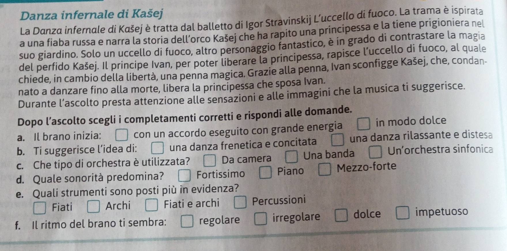 Danza infernale di Kašej
La Danza infernale di Kαšej è tratta dal balletto di Igor Stravinskij L’uccello di fuoco. La trama è ispirata
a una fiaba russa e narra la storia dell’orco Kašej che ha rapito una principessa e la tiene prigioniera nel
suo giardino. Solo un uccello di fuoco, altro personaggio fantastico, è in grado di contrastare la magia
del perfido Kašej. Il principe Ivan, per poter liberare la principessa, rapisce l’uccello di fuoco, al quale
chiede, in cambio della libertà, una penna magica. Grazie alla penna, Ivan sconfigge Kašej, che, condan-
nato a danzare fino alla morte, libera la principessa che sposa Ivan.
Durante l’ascolto presta attenzione alle sensazioni e alle immagini che la musica ti suggerisce.
Dopo l’ascolto scegli i completamenti corretti e rispondi alle domande.
a. Il brano inizia: con un accordo eseguito con grande energia in modo dolce
b. Ti suggerisce l’idea di: una danza frenetica e concitata
una danza rilassante e distesa
c. Che tipo di orchestra è utilizzata? Da camera Una banda
Un'orchestra sinfonica
d. Quale sonorità predomina? Fortissimo Piano Mezzo-forte
e. Quali strumenti sono posti più in evidenza?
Fiati Archi Fiati e archi Percussioni
f. Il ritmo del brano ti sembra: regolare irregolare
dolce impetuoso