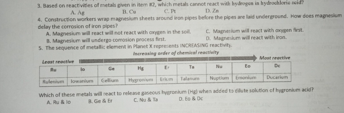 Based on reactivities of metals given in item #2, which metals cannot react with hydrogen in hydrochloric acid?
A. Ag B. Cu C. Pt D. Zn
4. Construction workers wrap magnesium sheets around iron pipes before the pipes are laid underground. How does magnesium
delay the corrosion of iron pipes?
A. Magnesium will react will not react with oxygen in the soil. C. Magnesium will react with oxygen first.
B. Magnesium will undergo corrosion process first. D. Magnesium will react with iron.
5. The sequence of metallic element in Planet X represents INCREASING reactivity.
Increasing order of chemical reactivity
Which of these metals will react to release gaseous hygronium (Hg) when added to dilute solution of hygronium acid?
A. Ru & lo B. Ge & Er C. Nu & Ta D. Eo & Dc