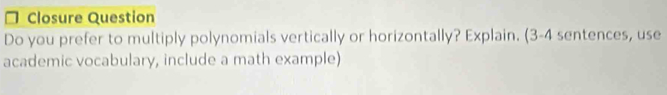 Closure Question 
Do you prefer to multiply polynomials vertically or horizontally? Explain. (3-4 sentences, use 
academic vocabulary, include a math example)