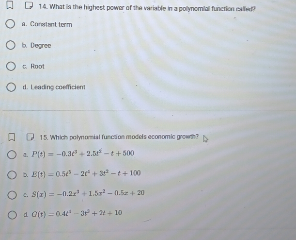 What is the highest power of the variable in a polynomial function called?
a. Constant term
b. Degree
c. Root
d. Leading coefficient
15. Which polynomial function models economic growth?
a. P(t)=-0.3t^3+2.5t^2-t+500
b. E(t)=0.5t^5-2t^4+3t^2-t+100
C. S(x)=-0.2x^3+1.5x^2-0.5x+20
d. G(t)=0.4t^4-3t^3+2t+10