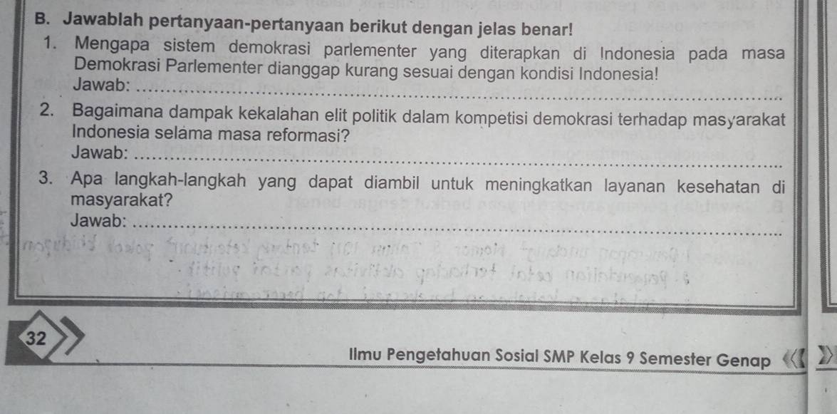 Jawablah pertanyaan-pertanyaan berikut dengan jelas benar! 
1. Mengapa sistem demokrasi parlementer yang diterapkan di Indonesia pada masa 
Demokrasi Parlementer dianggap kurang sesuai dengan kondisi Indonesia! 
Jawab: 
_ 
2. Bagaimana dampak kekalahan elit politik dalam kompetisi demokrasi terhadap masyarakat 
Indonesia selama masa reformasi? 
Jawab:_ 
3. Apa langkah-langkah yang dapat diambil untuk meningkatkan layanan kesehatan di 
masyarakat? 
Jawab:_ 
32 
Ilmu Pengetahuan Sosial SMP Kelas 9 Semester Genap