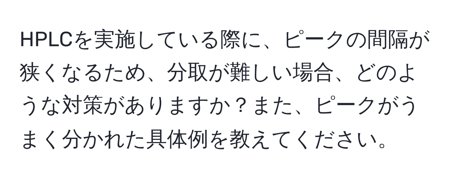 HPLCを実施している際に、ピークの間隔が狭くなるため、分取が難しい場合、どのような対策がありますか？また、ピークがうまく分かれた具体例を教えてください。