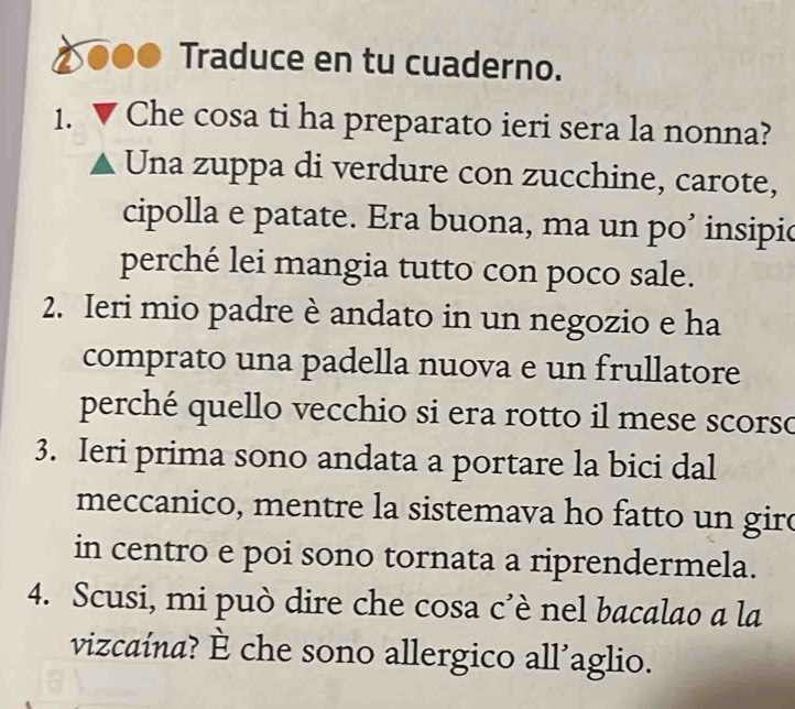 Traduce en tu cuaderno. 
1. Che cosa ti ha preparato ieri sera la nonna? 
Una zuppa di verdure con zucchine, carote, 
cipolla e patate. Era buona, ma un po’ insipio 
perché lei mangia tutto con poco sale. 
2. Ieri mio padre è andato in un negozio e ha 
comprato una padella nuova e un frullatore 
perché quello vecchio si era rotto il mese scorso 
3. Ieri prima sono andata a portare la bici dal 
meccanico, mentre la sistemava ho fatto un giro 
in centro e poi sono tornata a riprendermela. 
4. Scusi, mi può dire che cosa c’è nel bacalao a la 
vizcaína? È che sono allergico all’aglio.