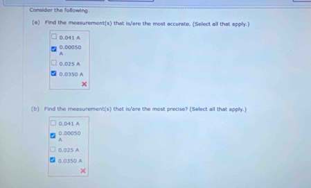 Consider the following.
(a) Find the measurement(s) that is/are the most accurate. (Select all that apply.)
0.D41 A
0.00050
A
0.025 A
0.0350 A
(b) Find the measurement(s) that is/are the most precise? (Select all that apply.)
0.D41 A
0.00050
A
0.025 A
0.0350 A