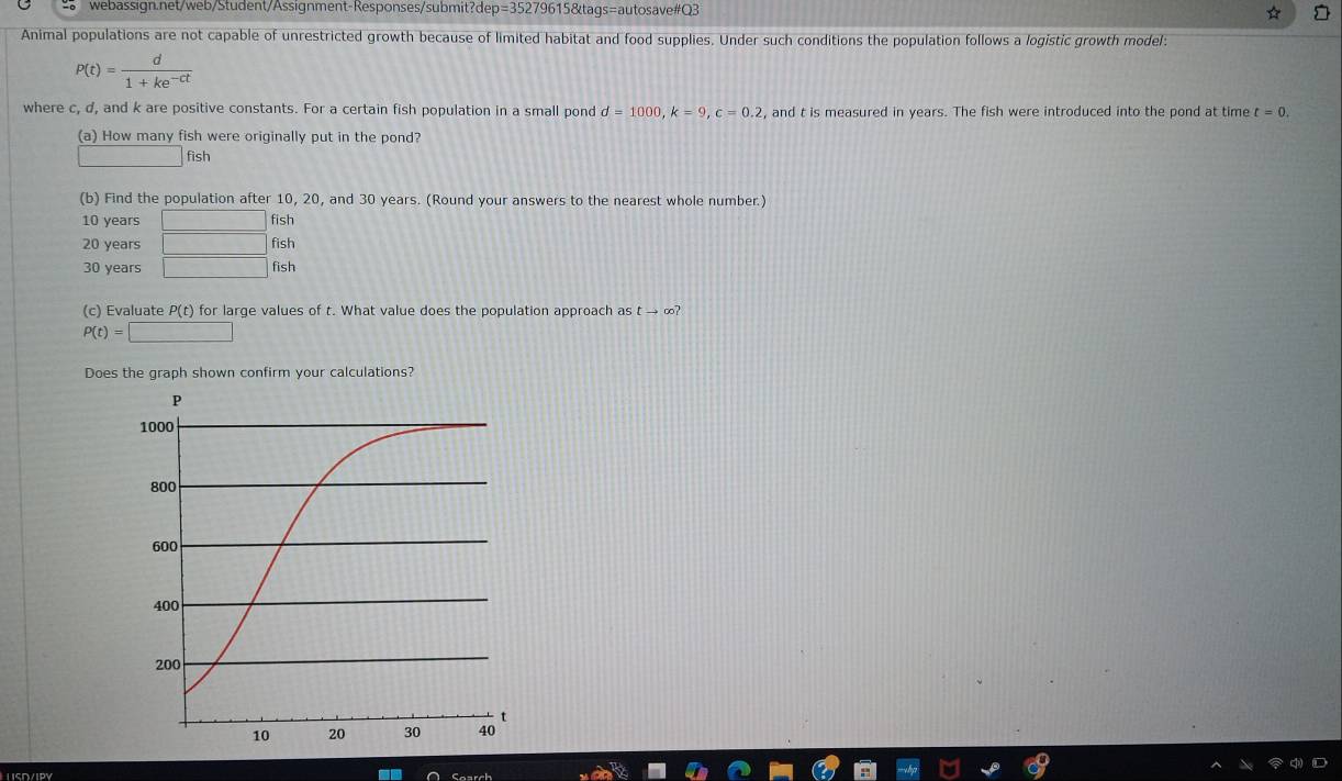 p=352796 615&taqs=autosave#Q3 
Animal populations are not capable of unrestricted growth because of limited habitat and food supplies. Under such conditions the population follows a logistic growth model:
P(t)= d/1+ke^(-ct) 
where c, d, and k are positive constants. For a certain fish population in a small pond d=1000, k=9, c=0.2 , and t is measured in years. The fish were introduced into the pond at time t=0. 
(a) How many fish were originally put in the pond? 
fish 
(b) Find the population after 10, 20, and 30 years. (Round your answers to the nearest whole number.)
10 years □ fish
20 years □ fish
30 years □ fish 
(c) Evaluate P(t) for large values of t. What value does the population approach as t → ∞?
P(t)=□
Does the graph shown confirm your calculations? 
LSD/IPY