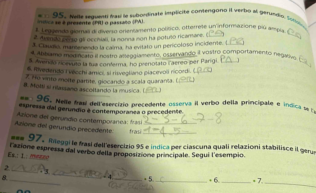 Nelle seguenti frasi le subordinate implicite contengono il verbo al gerundio. Sottolin 
indica se è presente (PR) o passato (PA). 
_ 
1. Leggendo giornali di diverso orientamento político, otterrete un'informazione più ampia. 
2. Avendo perso gli occhiali, la nonna non ha potuto ricamare. (_ 
3. Claudió, mantenendo la calma, ha evitato un pericoloso incidente. (._  
_ 
4. Abbiamo modificato il nostro atteggiamento, osservando il vostro comportamento negativo. 
5. Avendo ricevuto la tua conferma, ho prenotato l'aereo per Parigi. _) 
6. Rivedendo i vecchi amici, si risvegliano piacevoli ricordi. (_ 
. Ho vinto molte partite, giocando a scala quaranta. (_ ) 
8. Molti si rilassano ascoltando la musica. (_ 
96. Nelle frasi dell'esercizio precedente osserva il verbo della principale e indica se la 
espressa dal gerundio è contemporanea o precedente. 
Azione del gerundio contemporanea: frasi 
Azione del gerundio precedente: frasi__ 
=== 97. Rileggi le frasi dell’esercizio 95 e indica per ciascuna quali relazioni stabilisce il gerur 
l'azione espressa dal verbo della proposizione principale. Segui l'esempio. 
Es.: 1.: mezzo 
_ 
2_ 5. 
_
- 4
8._ _。5._ ● 6. _● 7.