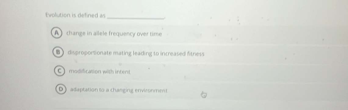 Evolution is defined as_
.
A change in allele frequency over time
B disproportionate mating leading to increased fitness
C modification with intent
D adaptation to a changing environment