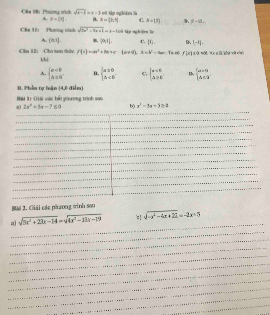 Cầu 10: Phương trình sqrt(x-1)=x-3 có tập nghiệm là
A. S= 5 , B. S= 2;5. C. S= 2. D. S=varnothing. 
Câu 11: Phương trình sqrt(2x^2-3x+1)=x-1 cô * tập nghiệm là:
A. (0,1]. B.  0;1. C.  1. D.  -1. 
Câu 12: Cho tam thức f(x)=ax^2+bx+c (a!= 0),△ =b^2-4ac. Ta có f(x)≤ 0 với forall x∈ R khi và chỉ
khi:
A. beginarrayl a<0 △ ≤ 0endarray.. beginarrayl a≤ 0 △ <0endarray.. C. beginarrayl a<0 △ ≥ 0endarray.. D. beginarrayl a>0 △ ≤ 0endarray.. 
B.
B. Phần tự luận (4,0 điểm)
Bài 1: Giải các bất phương trình sau
_
a) 2x^2+5x-7≤ 0 b) x^2-3x+5≥ 0
_
_
_
_
_
_
_
_
_
_
_
_
Bài 2. Giải các phương trình sau
_
a) sqrt(5x^2+23x-14)=sqrt(4x^2-15x-19)
b) sqrt(-x^2-4x+22)=-2x+5
_
_
_
_
_
_
_
_
_
_