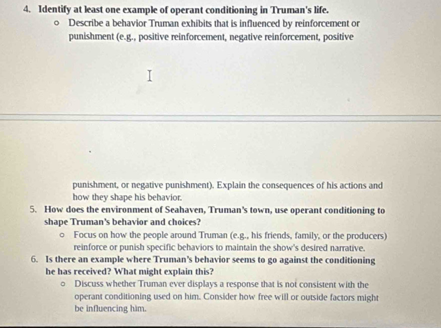 Identify at least one example of operant conditioning in Truman's life. 
0 Describe a behavior Truman exhibits that is influenced by reinforcement or 
punishment (e.g., positive reinforcement, negative reinforcement, positive 
punishment, or negative punishment). Explain the consequences of his actions and 
how they shape his behavior. 
5. How does the environment of Seahaven, Truman’s town, use operant conditioning to 
shape Truman’s behavior and choices? 
0 Focus on how the people around Truman (e.g., his friends, family, or the producers) 
reinforce or punish specific behaviors to maintain the show's desired narrative, 
6. Is there an example where Truman’s behavior seems to go against the conditioning 
he has received? What might explain this? 
。 Discuss whether Truman ever displays a response that is not consistent with the 
operant conditioning used on him. Consider how free will or outside factors might 
be influencing him.