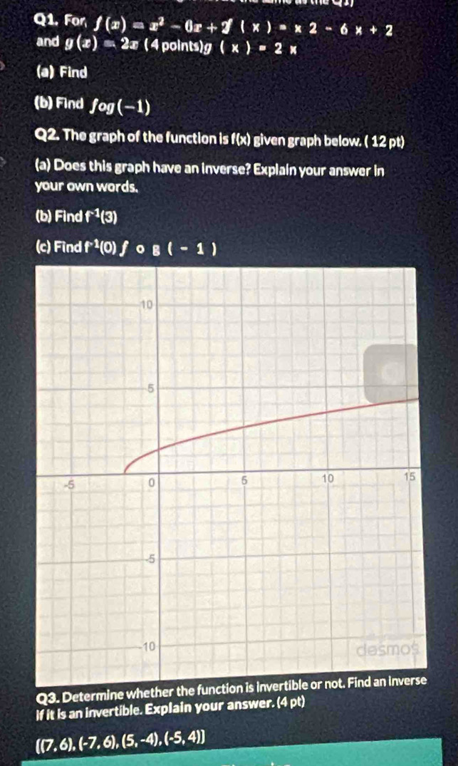 For f(x)=x^2-6x+2(x)=x2-6x+2
and g(x)=2x ( 4 points) g (x)=2x
(a) Find 
(b) Findf ey (-1)
Q2. The graph of the function is f(x) given graph below. ( 12 pt) 
(a) Does this graph have an inverse? Explain your answer in 
your own words. 
(b) Find f^(-1)(3 31
(c) Find f^(-1) (0) fo B(-1)
Q3. Determine 
If it is an invertible. Explain your answer. (4 pt)
 (7,6),(-7,6),(5,-4),(-5,4)