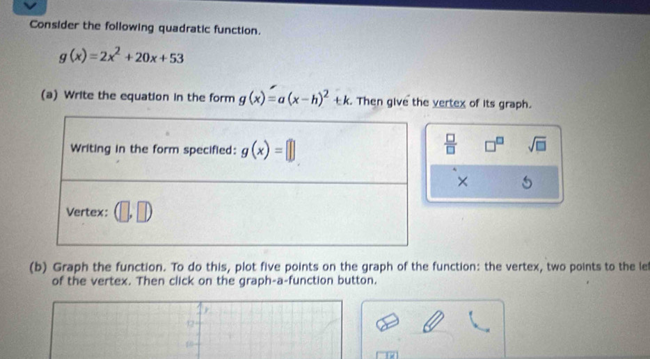 Consider the following quadratic function.
g(x)=2x^2+20x+53
(a) Write the equation in the form g(x)=a(x-h)^2+k. Then give the vertex of its graph.
 □ /□   □^(□) sqrt(□ )
×
(b) Graph the function. To do this, plot five points on the graph of the function: the vertex, two points to the le
of the vertex. Then click on the graph-a-function button.
42
10