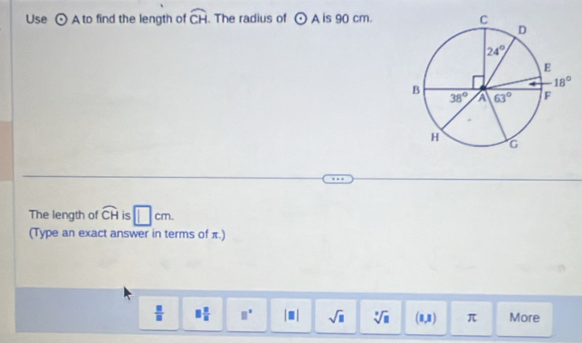 Use odot A to find the length of widehat CH. The radius of odot A is 90 cm.
The length of widehat CH is □ cm.
(Type an exact answer in terms of π.)
 □ /□   □  □ /□   □^(□) |□ | sqrt(□ ) sqrt[□](□ ) □ ,1) π More