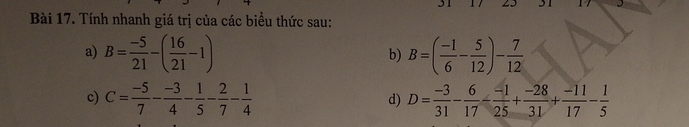 31 1 / 23 31 
Bài 17. Tính nhanh giá trị của các biểu thức sau: 
a) B= (-5)/21 -( 16/21 -1) B=( (-1)/6 - 5/12 )- 7/12 
b) 
c) C= (-5)/7 - (-3)/4 - 1/5 - 2/7 - 1/4  D= (-3)/31 - 6/17 - (-1)/25 + (-28)/31 + (-11)/17 - 1/5 
d)