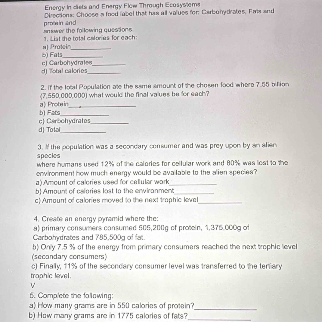 Energy in diets and Energy Flow Through Ecosystems 
Directions: Choose a food label that has all values for: Carbohydrates, Fats and 
protein and 
answer the following questions. 
1. List the total calories for each: 
a) Protein_ 
b) Fats_ 
c) Carbohydrates_ 
d) Total calories_ 
2. If the total Population ate the same amount of the chosen food where 7.55 billion
(7,550,000,000) what would the final values be for each? 
a) Protein_ 
b) Fats_ 
c) Carbohydrates_ 
d) Total_ 
3. If the population was a secondary consumer and was prey upon by an alien 
species 
where humans used 12% of the calories for cellular work and 80% was lost to the 
environment how much energy would be available to the alien species? 
a) Amount of calories used for cellular work_ 
b) Amount of calories lost to the environment_ 
c) Amount of calories moved to the next trophic level_ 
4. Create an energy pyramid where the: 
a) primary consumers consumed 505,200g of protein, 1,375,000g of 
Carbohydrates and 785,500g of fat. 
b) Only 7.5 % of the energy from primary consumers reached the next trophic level 
(secondary consumers) 
c) Finally, 11% of the secondary consumer level was transferred to the tertiary 
trophic level. 
V 
5. Complete the following: 
a) How many grams are in 550 calories of protein?_ 
b) How many grams are in 1775 calories of fats?_
