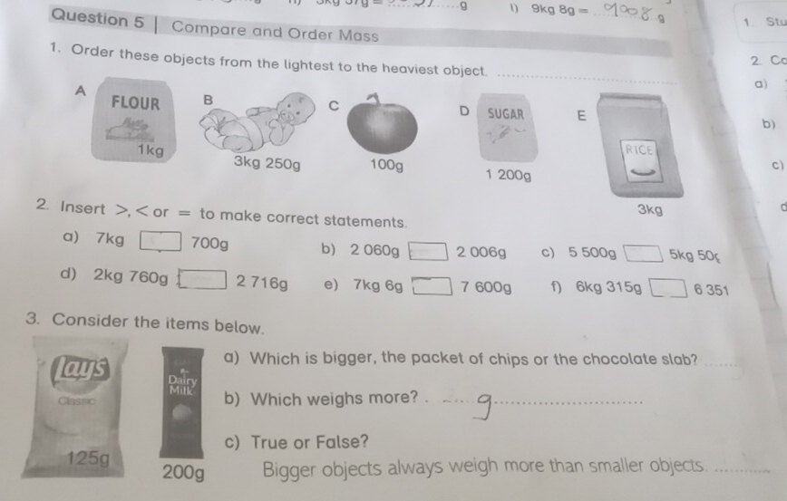 9kg8g= _ 
1. Stu 
Question 5 Compare and Order Mass 
2 Ca 
_ 
1. Order these objects from the lightest to the heaviest object 
a) 
A FLOUR B 
C 
D SUGAR E 
b) 
RICE
1kg 3kg 250g 1 200g
c) 
2. Insert >, < or = to make correct statements.  3kg
C 
a) 7kg □ 700g b 2060g□ 2006g c 5500g□ 5kg50_f
d 2kg 760g □ 2 7 16circ  e 7kg6g□ 7600g f) 6kg315g□ 6351
3. Consider the items below. 
lays 
a) Which is bigger, the packet of chips or the chocolate slab?_ 
Dairy 
Milk 
Classic b) Which weighs more?__ 
c) True or False?
125g 200g Bigger objects always weigh more than smaller objects._