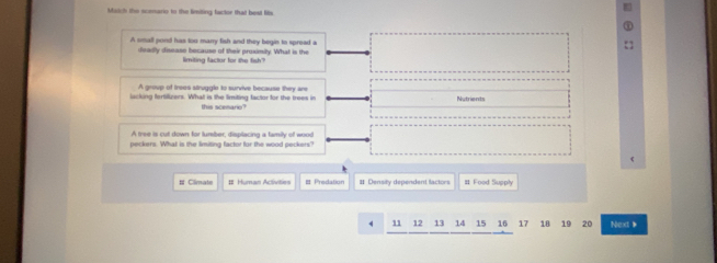 Match the sceario to the limiting factor that best fits 
A omall pond has too manry fish and they begin to spread a 
deadly disease because of their proximily. What is the 
limiting factor for the fish? 
A group of trees struggle to survive because they are 
lucking fortifizers. What is the limiting factor for the trees in Nutrients 
this scenario? 
A tree is cut down for tumber, displacing a family of wood 
peckers. What is the limiting factor for the wood peckers? 
# Climate # Human Activities Predation # Density dependent factors # Food Supply
4 11 12 13 14 15 16 17 18 19 20 Next 》