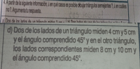 A partir de la siguiente información, ¿ en qué casos es posible dbujar triángulos semejantes 7, ¿ en cuáles 
no ?. Argumenta tu respuesta. 
lDo de os lados de n triáncul mi e em 
d) Dos de los lados de un triángulo miden 4 cm y 5 cm
y el ángulo comprendido 45°y en el otro triángulo, 
los lados correspondientes miden 8 cm y 10 cm y 
el ángulo comprendido 45°.