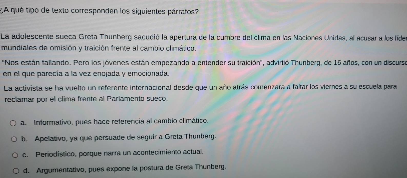 ¿A qué tipo de texto corresponden los siguientes párrafos?
La adolescente sueca Greta Thunberg sacudió la apertura de la cumbre del clima en las Naciones Unidas, al acusar a los lídes
mundiales de omisión y traición frente al cambio climático.
"Nos están fallando. Pero los jóvenes están empezando a entender su traición', advirtió Thunberg, de 16 años, con un discurse
en el que parecía a la vez enojada y emocionada.
La activista se ha vuelto un referente internacional desde que un año atrás comenzara a faltar los viernes a su escuela para
reclamar por el clima frente al Parlamento sueco.
a. Informativo, pues hace referencia al cambio climático.
b. Apelativo, ya que persuade de seguir a Greta Thunberg.
c. Periodístico, porque narra un acontecimiento actual.
d. Argumentativo, pues expone la postura de Greta Thunberg.