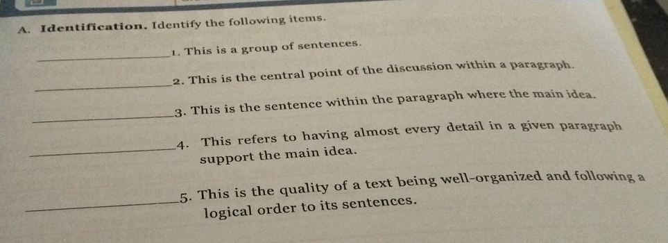 Identification. Identify the following items. 
_ 
1. This is a group of sentences. 
_ 
2. This is the central point of the discussion within a paragraph. 
_ 
3. This is the sentence within the paragraph where the main idea. 
_ 
4. This refers to having almost every detail in a given paragraph 
support the main idea. 
5. This is the quality of a text being well-organized and following a 
_logical order to its sentences.