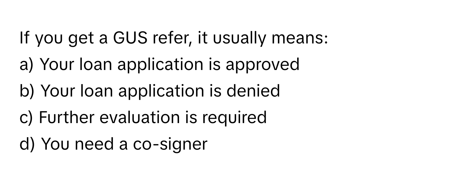 If you get a GUS refer, it usually means:

a) Your loan application is approved
b) Your loan application is denied
c) Further evaluation is required
d) You need a co-signer