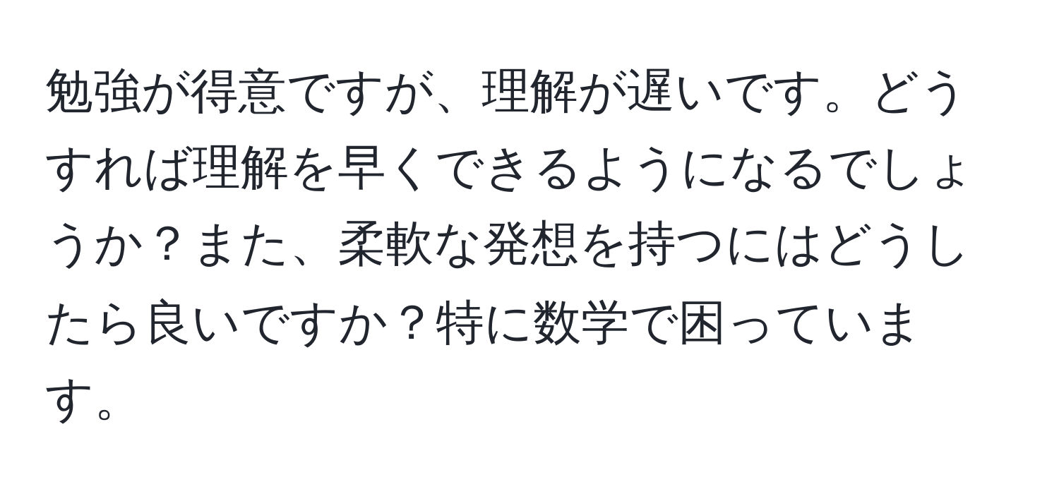 勉強が得意ですが、理解が遅いです。どうすれば理解を早くできるようになるでしょうか？また、柔軟な発想を持つにはどうしたら良いですか？特に数学で困っています。