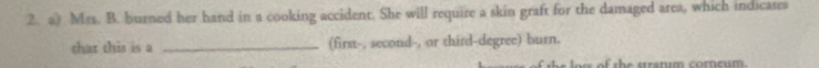 Mrs. B. burned her hand in a cooking accident. She will require a skin graft for the damaged area, which indicates 
that this is a _(first-, second-, or third-degree) burn. 
of t h e stratum corncum