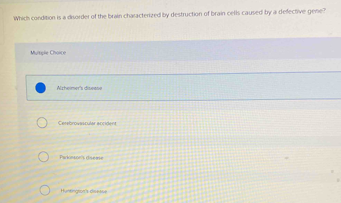 Which condition is a disorder of the brain characterized by destruction of brain cells caused by a defective gene?
Multiple Choice
Alzheimer's disease
Cerebrovascular accident
Parkinson's disease
Huntington's disease