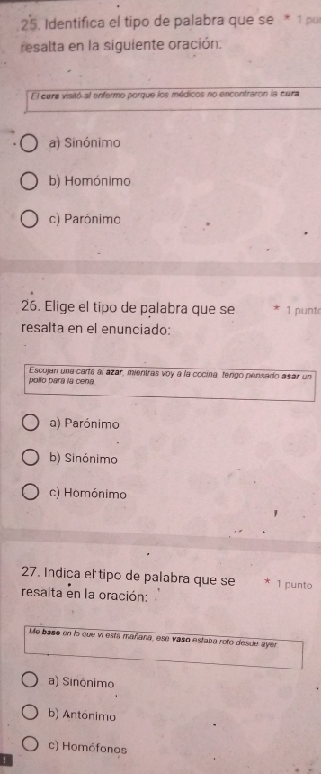 Identifica el tipo de palabra que se * 1 pu
resalta en la siguiente oración:
El cura visitó al enfermo porque los médicos no encontraron la cura
a) Sinónimo
b) Homónimo
c) Parónimo
26. Elige el tipo de palabra que se * 1 punto
resalta en el enunciado:
Escojan una carta al azar, mientras voy a la cocina, tengo pensado asar un
pollo para la cena.
a) Parónimo
b) Sinónimo
c) Homónimo
27. Indica el tipo de palabra que se * 1 punto
resalta en la oración:
Me baso en lo que vi esta mañana, ese vaso estaba roto desde ayer
a) Sinónimo
b) Antónimo
c) Homófonos
!