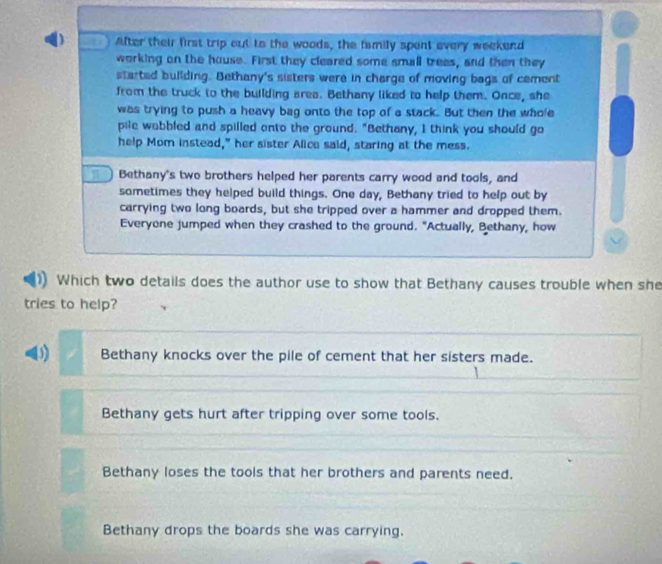 After their first trip out to the woods, the family spent every weekend
working on the house. First they cleared some small trees, and then they
started building. Bethany's sisters were in charge of moving bags of cement
from the truck to the building area. Bethany liked to help them. Once, she
was trying to push a heavy bag onto the top of a stack. But then the whole
pile wobbled and spilled onto the ground. "Bethany, I think you should go
help Mom instead," her sister Alica said, staring at the mess.
Bethany's two brothers helped her parents carry wood and tools, and
sometimes they helped build things. One day, Bethany tried to help out by
carrying two long boards, but she tripped over a hammer and dropped them.
Everyone jumped when they crashed to the ground. "Actually, Bethany, how
Which two details does the author use to show that Bethany causes trouble when she
tries to help?
D) Bethany knocks over the pile of cement that her sisters made.
Bethany gets hurt after tripping over some tools.
Bethany loses the tools that her brothers and parents need.
Bethany drops the boards she was carrying.