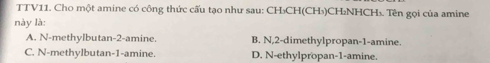 TTV11. Cho một amine có công thức cấu tạo như sau: CH₃CH(CH₃)CH₂NHCH₃. Tên gọi của amine
này là:
A. N-methylbutan -2 -amine. B. N, 2 -dimethylpropan- 1 -amine.
C. N-methylbutan -1 -amine. D. N-ethylpropan- 1 -amine.